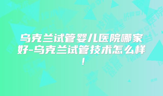 乌克兰试管婴儿医院哪家好-乌克兰试管技术怎么样！