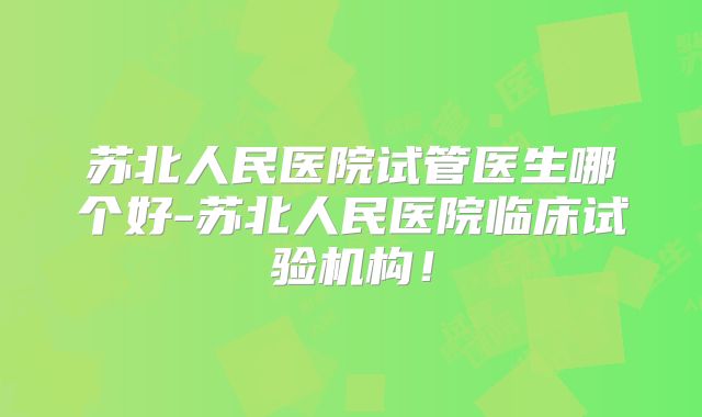 苏北人民医院试管医生哪个好-苏北人民医院临床试验机构！