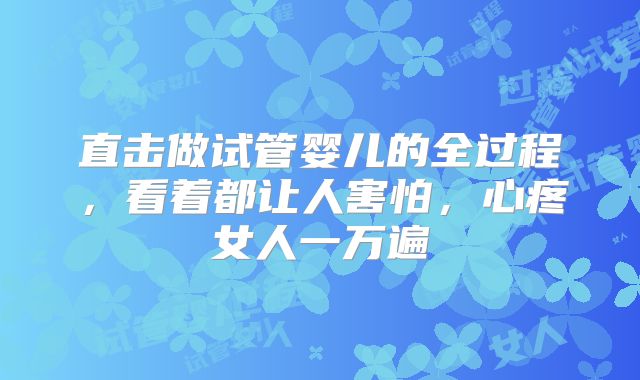 直击做试管婴儿的全过程，看着都让人害怕，心疼女人一万遍