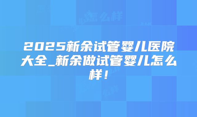 2025新余试管婴儿医院大全_新余做试管婴儿怎么样!