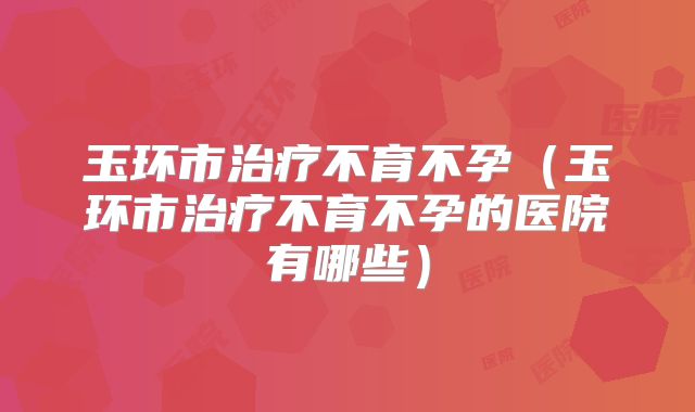 玉环市治疗不育不孕（玉环市治疗不育不孕的医院有哪些）