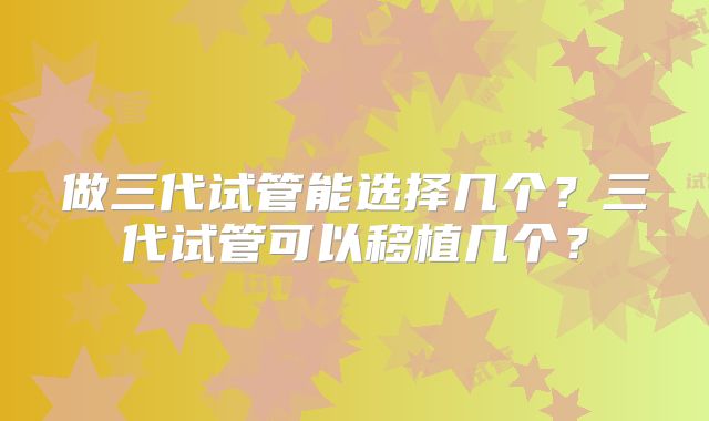 做三代试管能选择几个?三代试管可以移植几个?