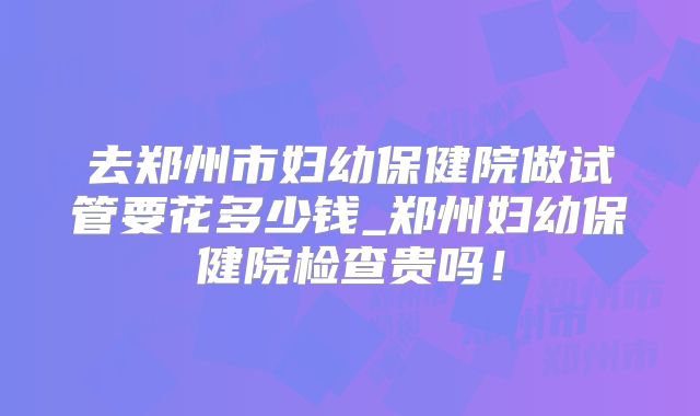 去郑州市妇幼保健院做试管要花多少钱_郑州妇幼保健院检查贵吗！