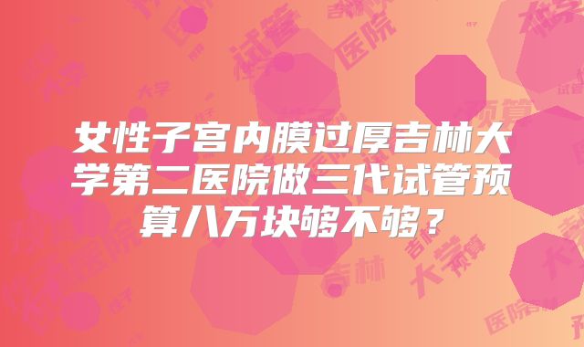 女性子宫内膜过厚吉林大学第二医院做三代试管预算八万块够不够？