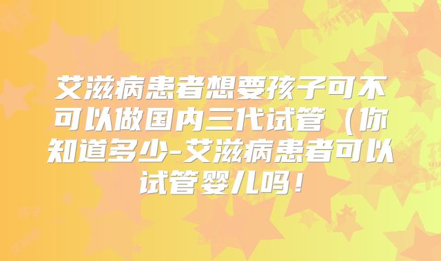 艾滋病患者想要孩子可不可以做国内三代试管（你知道多少-艾滋病患者可以试管婴儿吗！