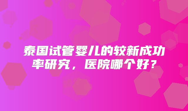 泰国试管婴儿的较新成功率研究，医院哪个好？