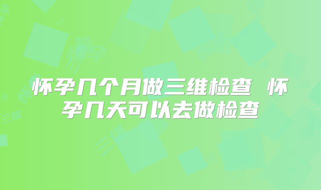 怀孕几个月做三维检查 怀孕几天可以去做检查
