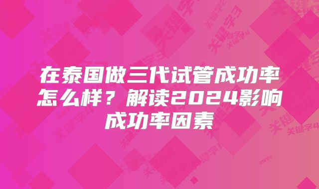 在泰国做三代试管成功率怎么样？解读2024影响成功率因素