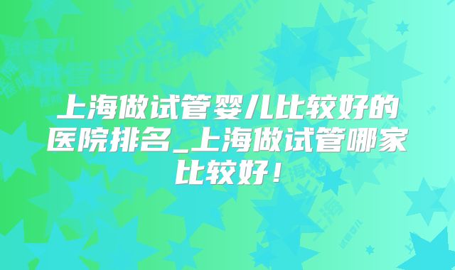 上海做试管婴儿比较好的医院排名_上海做试管哪家比较好!