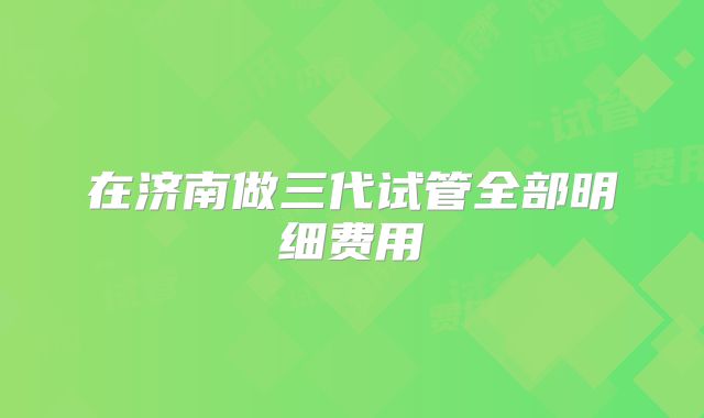 在济南做三代试管全部明细费用