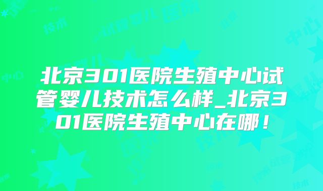 北京301医院生殖中心试管婴儿技术怎么样_北京301医院生殖中心在哪!