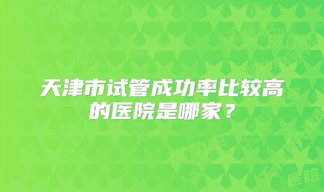 天津市试管成功率比较高的医院是哪家？