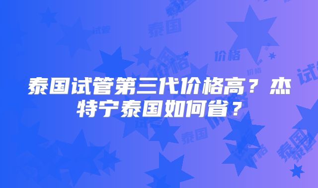 泰国试管第三代价格高?杰特宁泰国如何省?