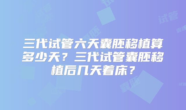 三代试管六天囊胚移植算多少天？三代试管囊胚移植后几天着床？