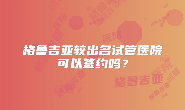 格鲁吉亚较出名试管医院可以签约吗?