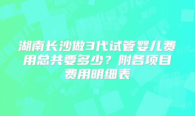 湖南长沙做3代试管婴儿费用总共要多少?附各项目费用明细表