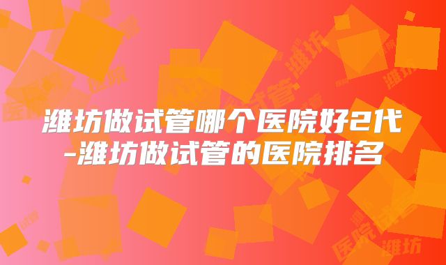 潍坊做试管哪个医院好2代-潍坊做试管的医院排名