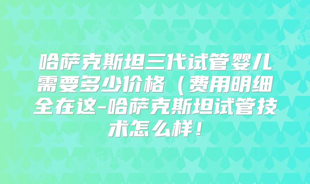 哈萨克斯坦三代试管婴儿需要多少价格（费用明细全在这-哈萨克斯坦试管技术怎么样！
