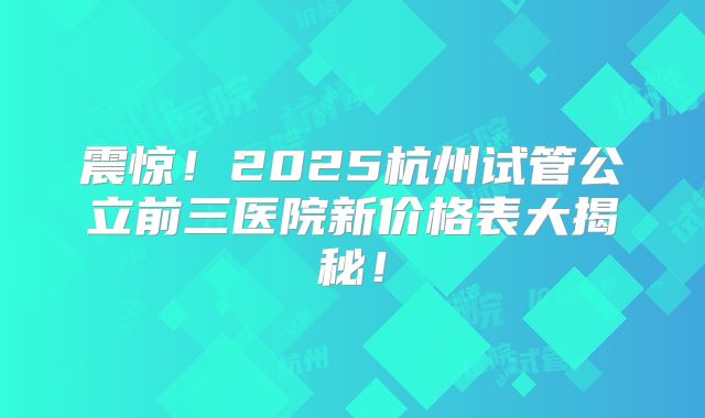 震惊！2025杭州试管公立前三医院新价格表大揭秘！