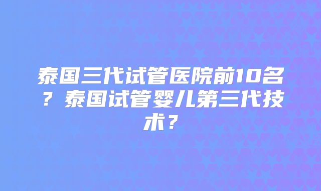 泰国三代试管医院前10名？泰国试管婴儿第三代技术？