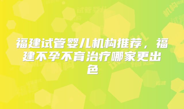 福建试管婴儿机构推荐，福建不孕不育治疗哪家更出色
