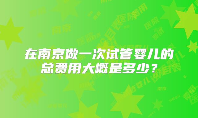 在南京做一次试管婴儿的总费用大概是多少？