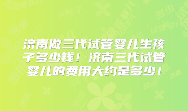 济南做三代试管婴儿生孩子多少钱！济南三代试管婴儿的费用大约是多少！