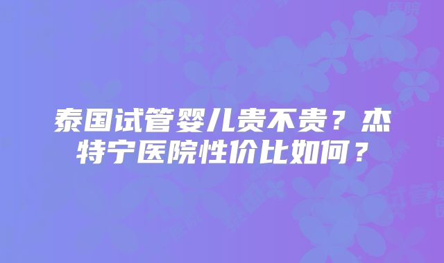 泰国试管婴儿贵不贵？杰特宁医院性价比如何？