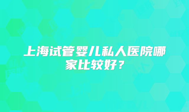 上海试管婴儿私人医院哪家比较好？