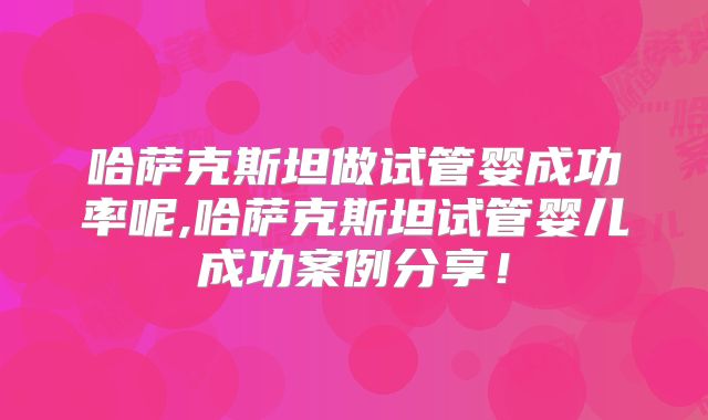 哈萨克斯坦做试管婴成功率呢,哈萨克斯坦试管婴儿成功案例分享!