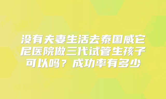 没有夫妻生活去泰国威它尼医院做三代试管生孩子可以吗？成功率有多少