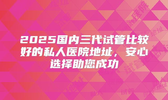 2025国内三代试管比较好的私人医院地址，安心选择助您成功
