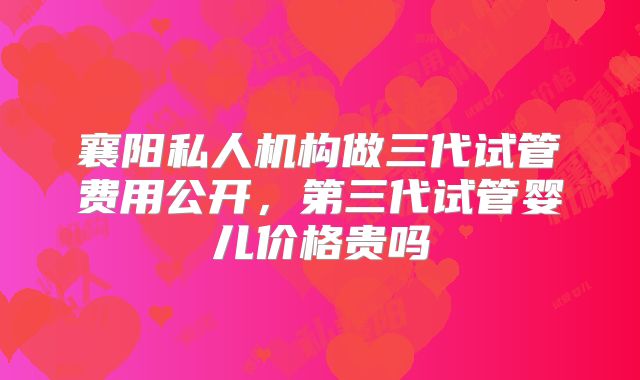 襄阳私人机构做三代试管费用公开,第三代试管婴儿价格贵吗