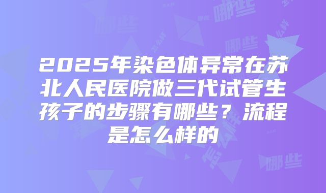 2025年染色体异常在苏北人民医院做三代试管生孩子的步骤有哪些?流程是怎么样的