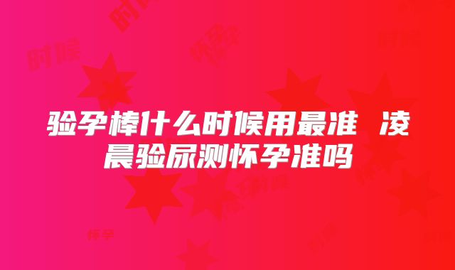 验孕棒什么时候用最准 凌晨验尿测怀孕准吗