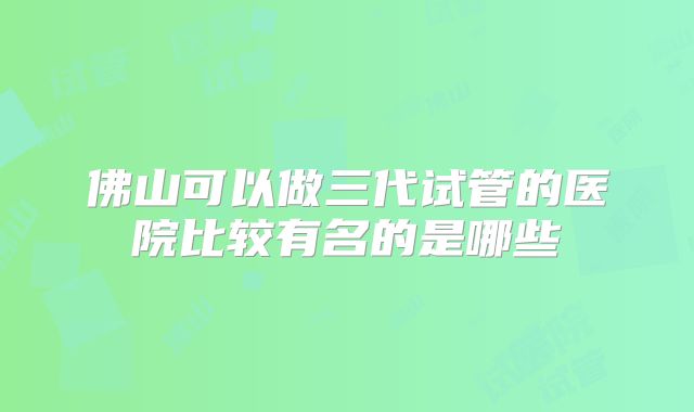 佛山可以做三代试管的医院比较有名的是哪些