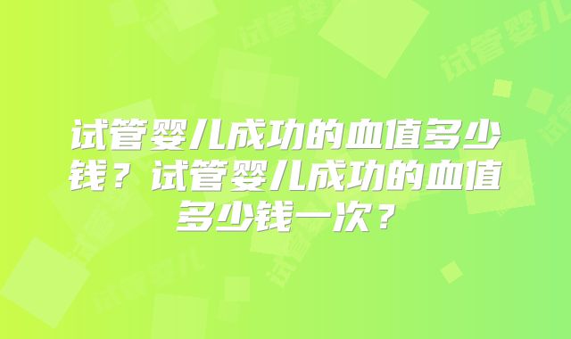 试管婴儿成功的血值多少钱？试管婴儿成功的血值多少钱一次？