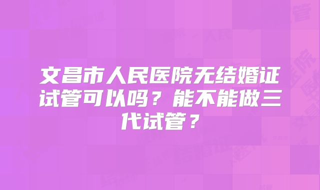 文昌市人民医院无结婚证试管可以吗？能不能做三代试管？