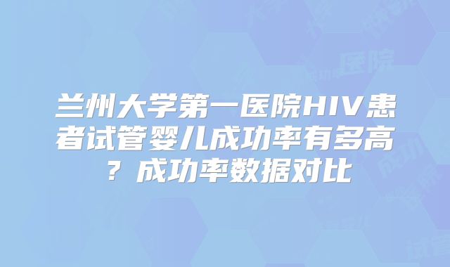 兰州大学第一医院HIV患者试管婴儿成功率有多高?成功率数据对比