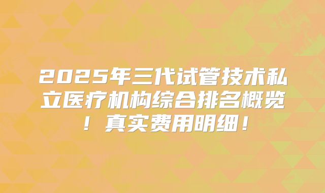 2025年三代试管技术私立医疗机构综合排名概览!真实费用明细!