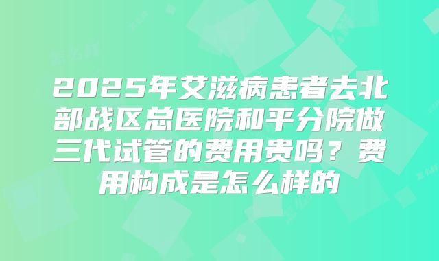2025年艾滋病患者去北部战区总医院和平分院做三代试管的费用贵吗？费用构成是怎么样的