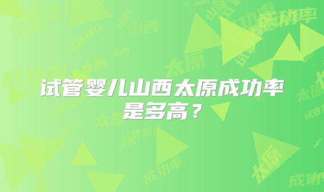 试管婴儿山西太原成功率是多高？
