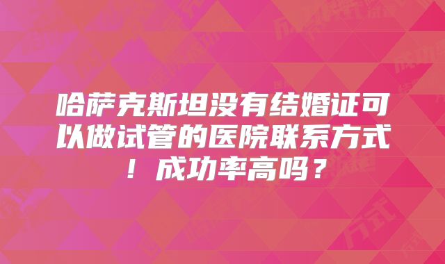 哈萨克斯坦没有结婚证可以做试管的医院联系方式!成功率高吗?