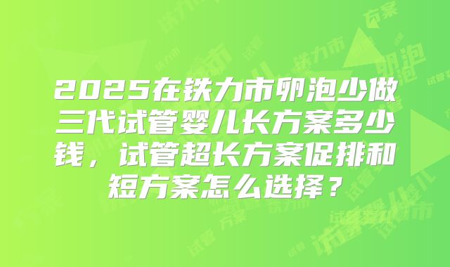 2025在铁力市卵泡少做三代试管婴儿长方案多少钱，试管超长方案促排和短方案怎么选择？