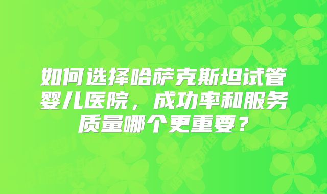 如何选择哈萨克斯坦试管婴儿医院，成功率和服务质量哪个更重要？