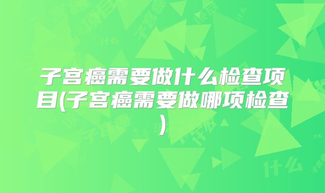 子宫癌需要做什么检查项目(子宫癌需要做哪项检查)