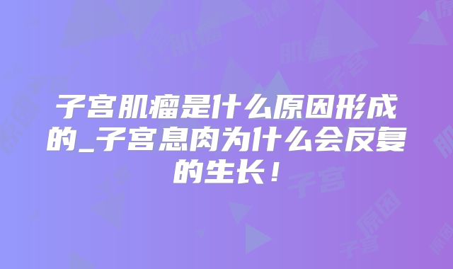子宫肌瘤是什么原因形成的_子宫息肉为什么会反复的生长！