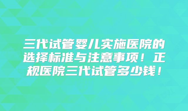 三代试管婴儿实施医院的选择标准与注意事项！正规医院三代试管多少钱！