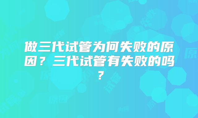 做三代试管为何失败的原因？三代试管有失败的吗？