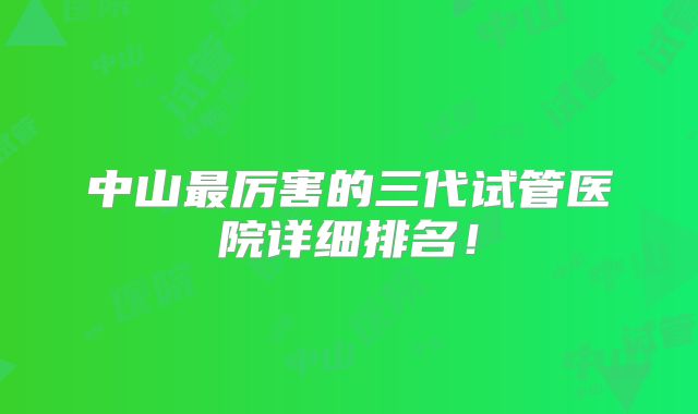 中山最厉害的三代试管医院详细排名！